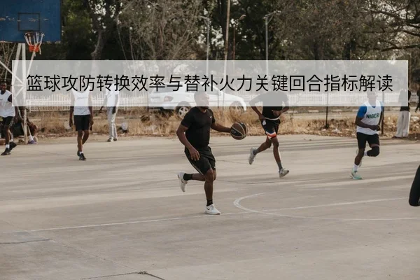 篮球攻防转换效率与替补火力关键回合指标解读