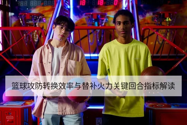 篮球攻防转换效率与替补火力关键回合指标解读